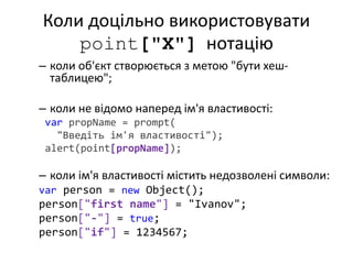 Коли доцільно використовувати
point["X"] нотацію
– коли об'єкт створюється з метою "бути хеш-
таблицею";
– коли не відомо наперед ім'я властивості:
var propName = prompt(
"Введіть ім'я властивості");
alert(point[propName]);
– коли ім'я властивості містить недозволені символи:
var person = new Object();
person["first name"] = "Ivanov";
person["-"] = true;
person["if"] = 1234567;
 
