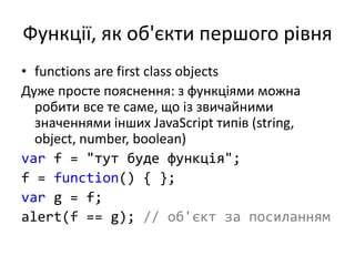 Функції, як об'єкти першого рівня
• functions are first class objects
Дуже просте пояснення: з функціями можна
робити все те саме, що із звичайними
значеннями інших JavaScript типів (string,
object, number, boolean)
var f = "тут буде функція";
f = function() { };
var g = f;
alert(f == g); // об'єкт за посиланням
 