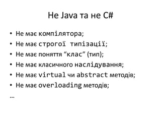 Не Java та не C#
• Не має компілятора;
• Не має строгої типізації;
• Не має поняття “клас” (тип);
• Не має класичного наслідування;
• Не має virtual чи abstract методів;
• Не має overloading методів;
…
 