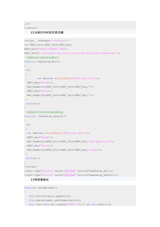 ,1)>
</center>
       //去掉打印时的页眉页脚

<script    language="JavaScript">
var HKEY_Root,HKEY_Path,HKEY_Key;
HKEY_Root="HKEY_CURRENT_USER";
HKEY_Path="SoftwareMicrosoftInternet ExplorerPageSetup";
//设置网页打印的页眉页脚为空
function PageSetup_Null()
{
 try
 {
           var Wsh=new ActiveXObject("WScript.Shell");
    HKEY_Key="header";
    Wsh.RegWrite(HKEY_Root+HKEY_Path+HKEY_Key,"");
    HKEY_Key="footer";
    Wsh.RegWrite(HKEY_Root+HKEY_Path+HKEY_Key,"");
 }
 catch(e){}
}
//设置网页打印的页眉页脚为默认值
function    PageSetup_Default()
{
 try
 {
    var Wsh=new ActiveXObject("WScript.Shell");
    HKEY_Key="header";
    Wsh.RegWrite(HKEY_Root+HKEY_Path+HKEY_Key,"&w&b 页码,&p/&P");
    HKEY_Key="footer";
    Wsh.RegWrite(HKEY_Root+HKEY_Path+HKEY_Key,"&u&b&d");
 }
 catch(e){}
}
</script>
<input type="button" value="清空页码" onclick=PageSetup_Null()>
<input type="button" value="恢复页码" onclick=PageSetup_Default()>
       //浏览器验证

function checkBrowser()
{
     this.ver=navigator.appVersion
     this.dom=document.getElementById?1:0
     this.ie6=(this.ver.indexOf("MSIE 6")>-1 && this.dom)?1:0;
 