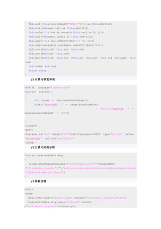 this.ie5=(this.ver.indexOf("MSIE 5")>-1 && this.dom)?1:0;
    this.ie4=(document.all && !this.dom)?1:0;
    this.ns5=(this.dom && parseInt(this.ver) >= 5) ?1:0;
    this.ns4=(document.layers && !this.dom)?1:0;
    this.mac=(this.ver.indexOf('Mac') > -1) ?1:0;
    this.ope=(navigator.userAgent.indexOf('Opera')>-1);
    this.ie=(this.ie6      this.ie5     this.ie4)
    this.ns=(this.ns4      this.ns5)
    this.bw=(this.ie6      this.ie5     this.ie4    this.ns5   this.ns4   this.mac       this
.ope)
    this.nbw=(!this.bw)
    return this;
}
      //计算内容宽和高

<SCRIPT    language="javascript">
function    test(obj)
{
         var   range   =   obj.createTextRange();
         alert("内容区宽度:         "   +    range.boundingWidth
                                                           +   "pxrn 内容区高度:        "    +
range.boundingHeight       +   "px");


}
</SCRIPT>
<BODY>
<Textarea id="txt" height="150">sdf</textarea><INPUT             type="button"   value=
"计算内容宽度"        onClick="test(txt)">
</BODY>
      //无模式的提示框

function modelessAlert(Msg)
{
    window.showModelessDialog("javascript:alert(""+escape(Msg)
+"");window.close();","","status:no;resizable:no;help:no;dialogHeight:heigh
t:30px;dialogHeight:40px;");
}
      //屏蔽按键

<html>
<head>
    <meta http-equiv="Content-Type" content="text/html; charset=gb2312">
    <noscript><meta http-equiv="refresh" content
="0;url=about:noscript"></noscript>
 