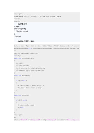 </script>
屏蔽鼠标右键、Ctrl+N、Shift+F10、Alt+F4、F11、F5 刷新、退格键
</body>
</html>
        //屏蔽打印
<style>
@media print{
* {display:none}
}
</style>


        //移动的图层，拖动

1.<span style='position:absolute;width:200;height:200;background:red' onmous
edown=MouseDown(this) onmousemove=MouseMove() onmouseup=MouseUp()>meizz</spa
n>
<script language=javascript>
var Obj;
function MouseDown(obj)
{
    Obj=obj;
    Obj.setCapture();
    Obj.l=event.x-Obj.style.pixelLeft;
    Obj.t=event.y-Obj.style.pixelTop;
}
function MouseMove()
{
    if(Obj!=null)
    {
        Obj.style.left = event.x-Obj.l;
        Obj.style.top = event.y-Obj.t;
    }
}
function MouseUp()
{
    if(Obj!=null)
    {
        Obj.releaseCapture();
        Obj=null;
    }
}
</script>
2.
<div id="myDiv" src="logo.gif" ondrag="doDrag();" onmouseover="this.style.cu
 