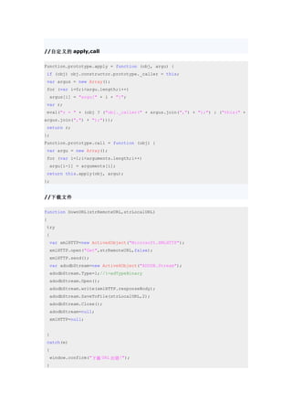 //自定义的 apply,call

Function.prototype.apply = function (obj, argu) {
 if (obj) obj.constructor.prototype._caller = this;
 var argus = new Array();
 for (var i=0;i<argu.length;i++)
    argus[i] = "argu[" + i + "]";
 var r;
 eval("r = " + (obj ? ("obj._caller(" + argus.join(",") + ");") : ("this(" +
argus.join(",") + ");")));
 return r;
};
Function.prototype.call = function (obj) {
 var argu = new Array();
 for (var i=1;i<arguments.length;i++)
    argu[i-1] = arguments[i];
 return this.apply(obj, argu);
};


//下载文件

function DownURL(strRemoteURL,strLocalURL)
{
 try
 {
    var xmlHTTP=new ActiveXObject("Microsoft.XMLHTTP");
    xmlHTTP.open("Get",strRemoteURL,false);
    xmlHTTP.send();
    var adodbStream=new ActiveXObject("ADODB.Stream");
    adodbStream.Type=1;//1=adTypeBinary
    adodbStream.Open();
    adodbStream.write(xmlHTTP.responseBody);
    adodbStream.SaveToFile(strLocalURL,2);
    adodbStream.Close();
    adodbStream=null;
    xmlHTTP=null;


 }
 catch(e)
 {
    window.confirm("下载 URL 出错!");
 }
 