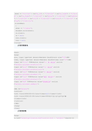 shtml += "<tr><td>" + rs("au_id") + "</td><td>" + rs("au_lname") + "</td><t
d>" + rs("au_fname") + "</td><td>" + rs("phone") + "</td><td>" + rs("address
") + "</td><td>" + rs("city") + "</td><td>" + rs("state") + "</td><td>" + rs
("zip") + "</td></tr>";
 rs.moveNext;
  }
  shtml += "</table>";
  document.write(shtml);
  rs.close();
  rs = null;
  conn.close();
  conn = null;
</script>
      //使用数据岛



<html>
<body>
srno：<input type=text datasrc=#xmldate DataFLD=srno size="76"><BR>
times：<input type=text datasrc=#xmldate DataFLD=times size="76"><BR>
<input id="first" TYPE=button value="<<　第一条记录" onclick
="xmldate.recordset.moveFirst()">
<input id="prev" TYPE=button value="<上一条记录" onclick
="xmldate.recordset.movePrevious()">
<input id="next" TYPE=button value="下一条记录>" onclick
="xmldate.recordset.moveNext()">
<input id="last" TYPE=button value="最后一条记录>>" onclick
="xmldate.recordset.moveLast()">
<input id="Add" TYPE=button value="添加新记录" onclick
="xmldate.recordset.addNew()">


<XML ID="xmldate">
<infolist>
<info ><srno>20041025-01</srno><times>null</times></info>
<info ><srno>20041101-09</srno><times>2004 年 10 月 1 日 2 点 22 分 0 秒
</times></info>
</infolist>
</XML>
</body>
</html>
      //获得参数

<body>
<a href="javascript:location.href=location.href + '?a=1&b=2'">search</a>
 