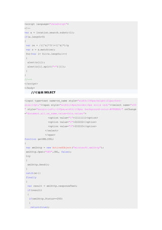 <script language="JavaScript">
<!--
var a = location.search.substr(1);
if(a.length>0)
{
 var re = /([^&]*?)=([^&]*)/g
 var s = a.match(re);
 for(var i= 0;i<s.length;i++)
 {
    alert(s[i]);
    alert(s[i].split("=")[1]);
 }
}
//-->
</script>
</body>
         //可编辑 SELECT

<input type=text name=re_name style="width:100px;height:21px;font-
size:10pt;"><span style="width:18px;border:0px solid red;"><select name="r00
" style="margin-left:-100px;width:118px; background-color:#FFEEEE;" onChange
="document.all.re_name.value=this.value;">
                   <option value="1">11111111<option>
                   <option value="2">222222</option>
                   <option value="3">333333</option>
                 </select>
                 </span>
function getXML(URL)
{
 var xmlhttp = new ActiveXObject("microsoft.xmlhttp");
 xmlhttp.Open("GET",URL, false);
 try
 {
    xmlhttp.Send();
 }
 catch(e){}
 finally
 {
    var result = xmlhttp.responseText;
    if(result)
    {
     if(xmlhttp.Status==200)
     {
        return(true);
 