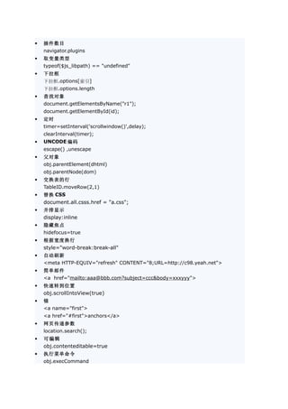 •   插件数目
    navigator.plugins
•   取变量类型
    typeof($js_libpath) == "undefined"
•   下拉框
    下拉框.options[索引]
    下拉框.options.length
•   查找对象
    document.getElementsByName("r1");
    document.getElementById(id);
•   定时
    timer=setInterval('scrollwindow()',delay);
    clearInterval(timer);
•   UNCODE 编码
    escape() ,unescape
•   父对象
    obj.parentElement(dhtml)
    obj.parentNode(dom)
•   交换表的行
    TableID.moveRow(2,1)
•   替换 CSS
    document.all.csss.href = "a.css";
•   并排显示
    display:inline
•   隐藏焦点
    hidefocus=true
•   根据宽度换行
    style="word-break:break-all"
•   自动刷新
    <meta HTTP-EQUIV="refresh" CONTENT="8;URL=http://c98.yeah.net">
•   简单邮件
    <a href="mailto:aaa@bbb.com?subject=ccc&body=xxxyyy">
•   快速转到位置
    obj.scrollIntoView(true)
•   锚
    <a name="first">
    <a href="#first">anchors</a>
•   网页传递参数
    location.search();
•   可编辑
    obj.contenteditable=true
•   执行菜单命令
    obj.execCommand
 