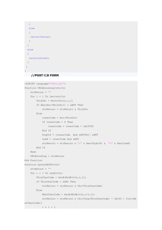 }
     else
     {
        return(false);
     }
    }
    else
    {
     return(false);
    }
 }
}
         //POST 代替 FORM

<SCRIPT language="VBScript">
Function URLEncoding(vstrIn)
        strReturn = ""
        For i = 1 To Len(vstrIn)
            ThisChr = Mid(vStrIn,i,1)
            If Abs(Asc(ThisChr)) < &HFF Then
                strReturn = strReturn & ThisChr
            Else
                innerCode = Asc(ThisChr)
                If innerCode < 0 Then
                     innerCode = innerCode + &H10000
                End If
                Hight8 = (innerCode     And &HFF00) &HFF
                Low8 = innerCode And &HFF
                strReturn = strReturn & "%" & Hex(Hight8) &   "%" & Hex(Low8)
            End If
        Next
        URLEncoding = strReturn
End Function
Function bytes2BSTR(vIn)
        strReturn = ""
        For i = 1 To LenB(vIn)
            ThisCharCode = AscB(MidB(vIn,i,1))
            If ThisCharCode < &H80 Then
                strReturn = strReturn & Chr(ThisCharCode)
            Else
                NextCharCode = AscB(MidB(vIn,i+1,1))
                strReturn = strReturn & Chr(CLng(ThisCharCode) * &H100 + CInt(Ne
xtCharCode))
                i = i + 1
 