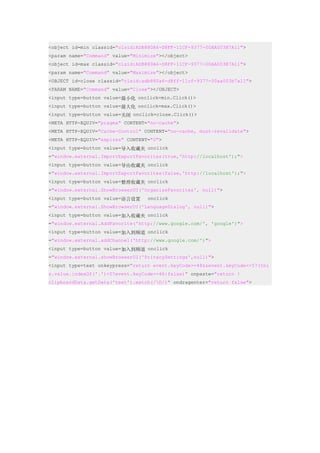 <object id=min classid="clsid:ADB880A6-D8FF-11CF-9377-00AA003B7A11">
<param name="Command" value="Minimize"></object>
<object id=max classid="clsid:ADB880A6-D8FF-11CF-9377-00AA003B7A11">
<param name="Command" value="Maximize"></object>
<OBJECT id=close classid="clsid:adb880a6-d8ff-11cf-9377-00aa003b7a11">
<PARAM NAME="Command" value="Close"></OBJECT>
<input type=button value=最小化 onclick=min.Click()>
<input type=button value=最大化 onclick=max.Click()>
<input type=button value=关闭 onclick=close.Click()>
<META HTTP-EQUIV="pragma" CONTENT="no-cache">
<META HTTP-EQUIV="Cache-Control" CONTENT="no-cache, must-revalidate">
<META HTTP-EQUIV="expires" CONTENT="0">
<input type=button value=导入收藏夹 onclick
="window.external.ImportExportFavorites(true,'http://localhost');">
<input type=button value=导出收藏夹 onclick
="window.external.ImportExportFavorites(false,'http://localhost');">
<input type=button value=整理收藏夹 onclick
="window.external.ShowBrowserUI('OrganizeFavorites', null)">
<input type=button value=语言设置     onclick
="window.external.ShowBrowserUI('LanguageDialog', null)">
<input type=button value=加入收藏夹 onclick
="window.external.AddFavorite('http://www.google.com/', 'google')">
<input type=button value=加入到频道 onclick
="window.external.addChannel('http://www.google.com/')">
<input type=button value=加入到频道 onclick
="window.external.showBrowserUI('PrivacySettings',null)">
<input type=text onkeypress="return event.keyCode>=48&&event.keyCode<=57(thi
s.value.indexOf('.')<0?event.keyCode==46:false)" onpaste="return !
clipboardData.getData('text').match(/D/)" ondragenter="return false">
 