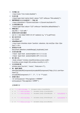 •   关闭输入法
    <input style="ime-mode:disabled">
•   自动全选
    <input type=text name=text1 value="123" onfocus="this.select()">
•   ENTER 键可以让光标移到下一个输入框
    <input onkeydown="if(event.keyCode==13)event.keyCode=9">
•   文本框的默认值
    <input type=text value="123" onfocus="alert(this.defaultValue)">
•   title 换行
    obj.title = "123 sdfs "
•   获得时间所代表的微秒
    var n1 = new Date("2004-10-10".replace(/-/g, "/")).getTime()
•   窗口是否关闭
    win.closed
•   checkbox 扁平
    <input type=checkbox style="position: absolute; clip:rect(5px 15px 15px
    5px)"><br>
•   获取选中内容
    document.selection.createRange().duplicate().text
•   自动完成功能
    <input type=text autocomplete=on>打开该功能
    <input type=text autocomplete=off>关闭该功能
•   窗口最大化
    <body onload="window.resizeTo(window.screen.width -
    4,window.screen.height-50);window.moveTo(-4,-4)">
•   无关闭按钮 IE
    window.open("aa.htm", "meizz", "fullscreen=7");
•   统一编码/解码
    alert(decodeURIComponent(encodeURIComponent("http://你好.com?as=
    hehe")))
    encodeURIComponent 对":"、"/"、";" 和 "?"也编码
•   表格行指示
    <tr onmouseover="this.bgColor='#f0f0f0'"
    onmouseout="this.bgColor='#ffffff'">

    //各种尺寸

s   +=   "rn 网页可见区域宽："+      document.body.clientWidth;
    s    +=   "rn 网页可见区域高："+    document.body.clientHeight;
    s    +=   "rn 网页可见区域高："+    document.body.offsetWeight    +"   (包括边线的宽)";


    s    +=   "rn 网页可见区域高："+    document.body.offsetHeight    +"   (包括边线的宽)";


    s    +=   "rn 网页正文全文宽："+    document.body.scrollWidth;
 