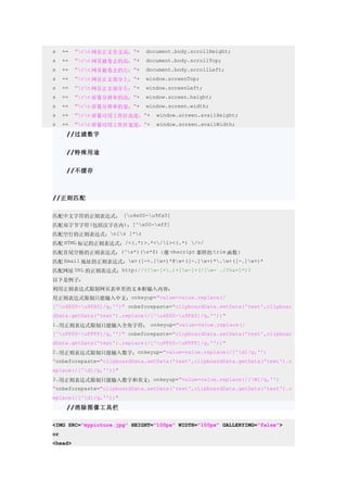 s    +=   "rn 网页正文全文高："+   document.body.scrollHeight;
s    +=   "rn 网页被卷去的高："+   document.body.scrollTop;
s    +=   "rn 网页被卷去的左："+   document.body.scrollLeft;
s    +=   "rn 网页正文部分上："+   window.screenTop;
s    +=   "rn 网页正文部分左："+   window.screenLeft;
s    +=   "rn 屏幕分辨率的高："+   window.screen.height;
s    +=   "rn 屏幕分辨率的宽："+   window.screen.width;
s    +=   "rn 屏幕可用工作区高度："+     window.screen.availHeight;
s    +=   "rn 屏幕可用工作区宽度："+     window.screen.availWidth;
      //过滤数字


      //特殊用途


      //不缓存



//正则匹配


匹配中文字符的正则表达式： [u4e00-u9fa5]
匹配双字节字符(包括汉字在内)：[^x00-xff]
匹配空行的正则表达式：n[s ]*r
匹配 HTML 标记的正则表达式：/<(.*)>.*</1><(.*) />/
匹配首尾空格的正则表达式：(^s*)(s*$)（像 vbscript 那样的 trim 函数）
匹配 Email 地址的正则表达式：w+([-+.]w+)*@w+([-.]w+)*.w+([-.]w+)*
匹配网址 URL 的正则表达式：http://([w-]+.)+[w-]+(/[w- ./?%&=]*)?
以下是例子：
利用正则表达式限制网页表单里的文本框输入内容：
用正则表达式限制只能输入中文：onkeyup="value=value.replace(/
[^u4E00-u9FA5]/g,'')" onbeforepaste="clipboardData.setData('text',clipboar
dData.getData('text').replace(/[^u4E00-u9FA5]/g,''))"
1.用正则表达式限制只能输入全角字符： onkeyup="value=value.replace(/
[^uFF00-uFFFF]/g,'')" onbeforepaste="clipboardData.setData('text',clipboar
dData.getData('text').replace(/[^uFF00-uFFFF]/g,''))"
2.用正则表达式限制只能输入数字：onkeyup="value=value.replace(/[^d]/g,'')
"onbeforepaste="clipboardData.setData('text',clipboardData.getData('text').r
eplace(/[^d]/g,''))"
3.用正则表达式限制只能输入数字和英文：onkeyup="value=value.replace(/[W]/g,'')
"onbeforepaste="clipboardData.setData('text',clipboardData.getData('text').r
eplace(/[^d]/g,''))"
      //消除图像工具栏

<IMG SRC="mypicture.jpg" HEIGHT="100px" WIDTH="100px" GALLERYIMG="false">
or
<head>
 