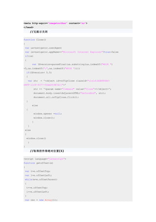 <meta http-equiv="imagetoolbar" content="no">
</head>
         //无提示关闭

function Close()
{
 var ua=navigator.userAgent
 var ie=navigator.appName=="Microsoft Internet Explorer"?true:false
 if(ie)
 {
         var IEversion=parseFloat(ua.substring(ua.indexOf("MSIE ")
+5,ua.indexOf(";",ua.indexOf("MSIE "))))
    if(IEversion< 5.5)
    {
     var str    = '<object id=noTipClose classid="clsid:ADB880A6-
D8FF-11CF-9377-00AA003B7A11">'
          str += '<param name="Command" value="Close"></object>';
          document.body.insertAdjacentHTML("beforeEnd", str);
          document.all.noTipClose.Click();
    }
         else
    {
          window.opener =null;
          window.close();
         }
     }
 else
 {
    window.close()
     }
}
         //取得控件得绝对位置(1)

<script language="javascript">
function getoffset(e)
{
 var t=e.offsetTop;
 var l=e.offsetLeft;
 while(e=e.offsetParent)
 {
    t+=e.offsetTop;
    l+=e.offsetLeft;
 }
 var rec = new Array(1);
 