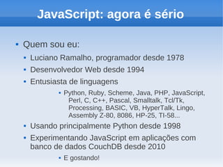 JavaScript: agora é sério

   Quem sou eu:
       Luciano Ramalho, programador desde 1978
       Desenvolvedor Web desde 1994
       Entusiasta de linguagens
                  Python, Ruby, Scheme, Java, PHP, JavaScript,
                    Perl, C, C++, Pascal, Smalltalk, Tcl/Tk,
                    Processing, BASIC, VB, HyperTalk, Lingo,
                    Assembly Z-80, 8086, HP-25, TI-58...
       Usando principalmente Python desde 1998
       Experimentando JavaScript em aplicações com
        banco de dados CouchDB desde 2010
                  E gostando!
 