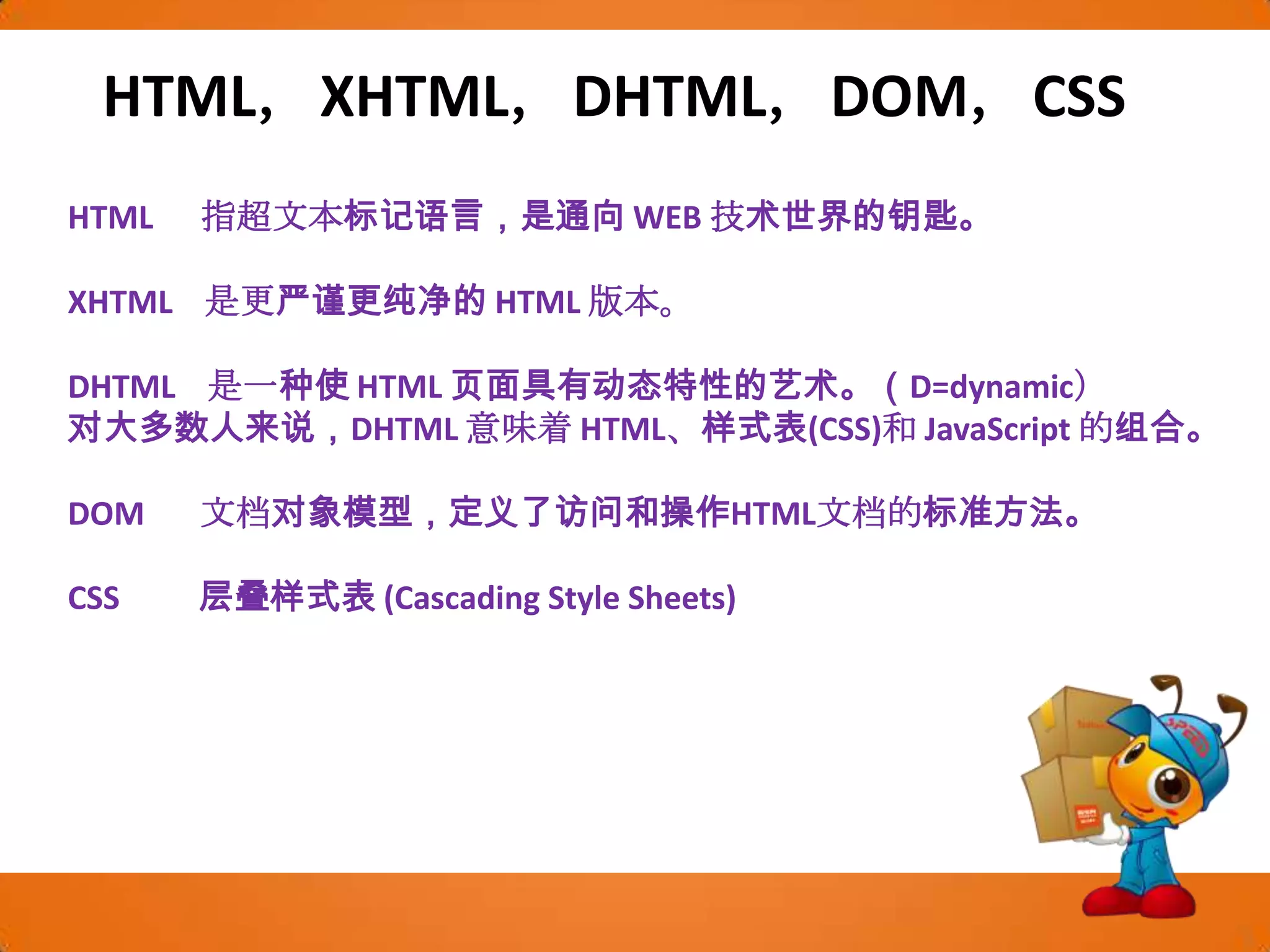 HTML，XHTML，DHTML，DOM，CSSHTML      指超文本标记语言，是通向 WEB 技术世界的钥匙。XHTML    是更严谨更纯净的 HTML 版本。DHTML    是一种使 HTML 页面具有动态特性的艺术。（D=dynamic）对大多数人来说，DHTML 意味着 HTML、样式表(CSS)和 JavaScript 的组合。DOM       文档对象模型，定义了访问和操作HTML文档的标准方法。CSS          层叠样式表 (Cascading Style Sheets)