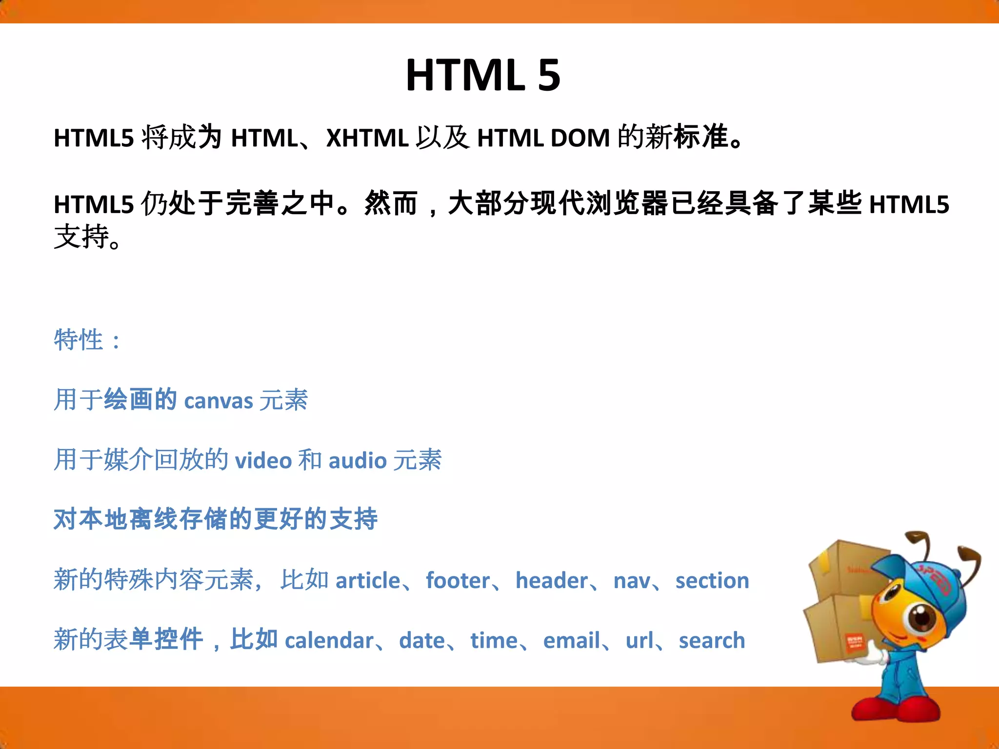 HTML 5HTML5 将成为 HTML、XHTML 以及 HTML DOM 的新标准。HTML5 仍处于完善之中。然而，大部分现代浏览器已经具备了某些 HTML5 支持。特性：用于绘画的 canvas 元素用于媒介回放的 video 和 audio 元素对本地离线存储的更好的支持新的特殊内容元素，比如 article、footer、header、nav、section新的表单控件，比如 calendar、date、time、email、url、search