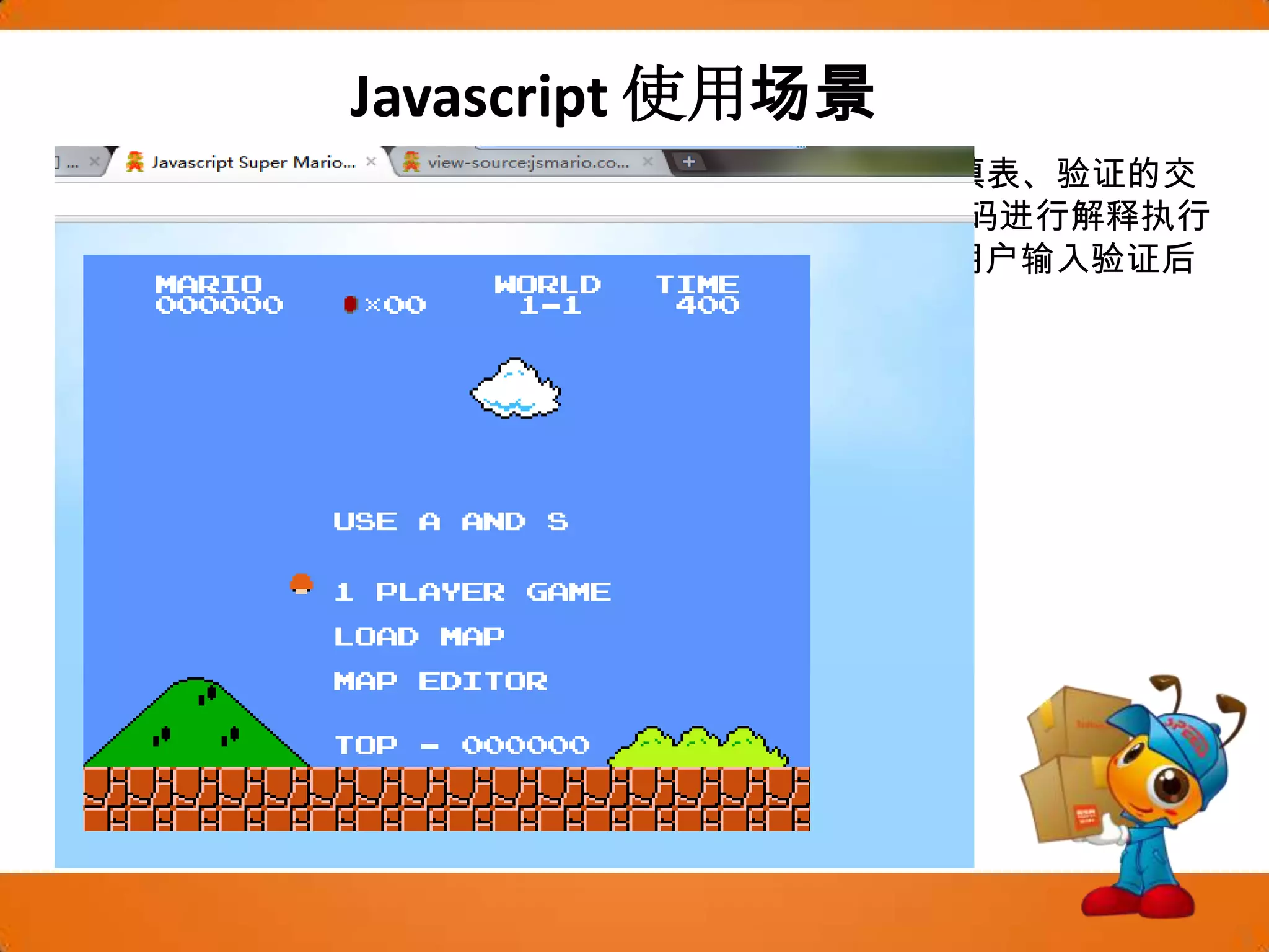 Javascript使用场景JavaScript是一种基于客户端浏览器的语言，用户在浏览中填表、验证的交互过程只是通过浏览器对调入HTML文档中的JavaScript源代码进行解释执行来完成的，即使是必须调用后端服务的部分，浏览器只将用户输入验证后的信息提交给远程的服务器，大大减少了服务器的开销。游戏开发