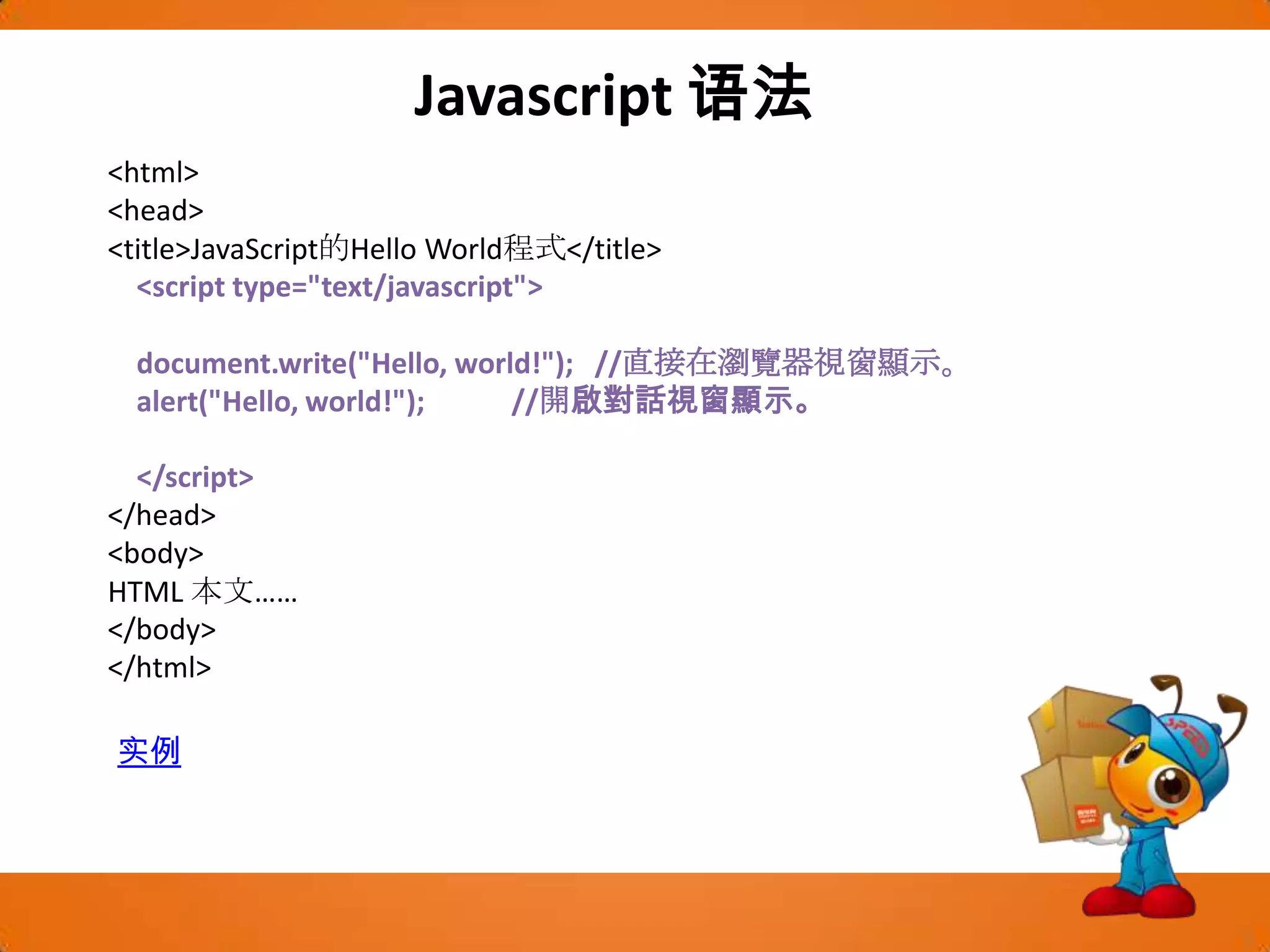 Javascript语法<html><head><title>JavaScript的Hello World程式</title>    <script type="text/javascript">document.write("Hello, world!");   //直接在瀏覽器視窗顯示。alert("Hello, world!");            //開啟對話視窗顯示。    </script></head><body>HTML 本文……</body></html>实例