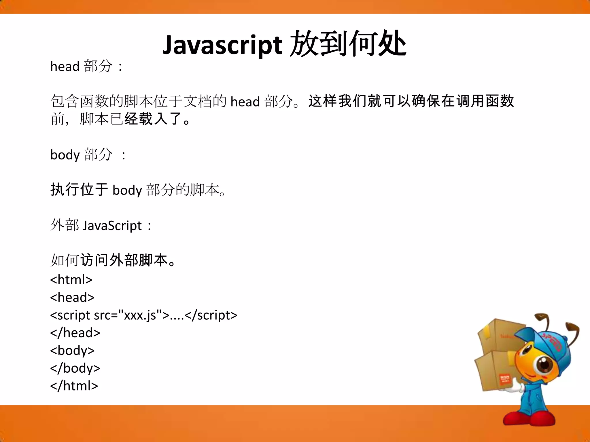 Javascript放到何处head 部分：包含函数的脚本位于文档的 head 部分。这样我们就可以确保在调用函数前，脚本已经载入了。body 部分 ：执行位于 body 部分的脚本。外部 JavaScript：如何访问外部脚本。<html><head><script src="xxx.js">....</script></head><body></body></html>