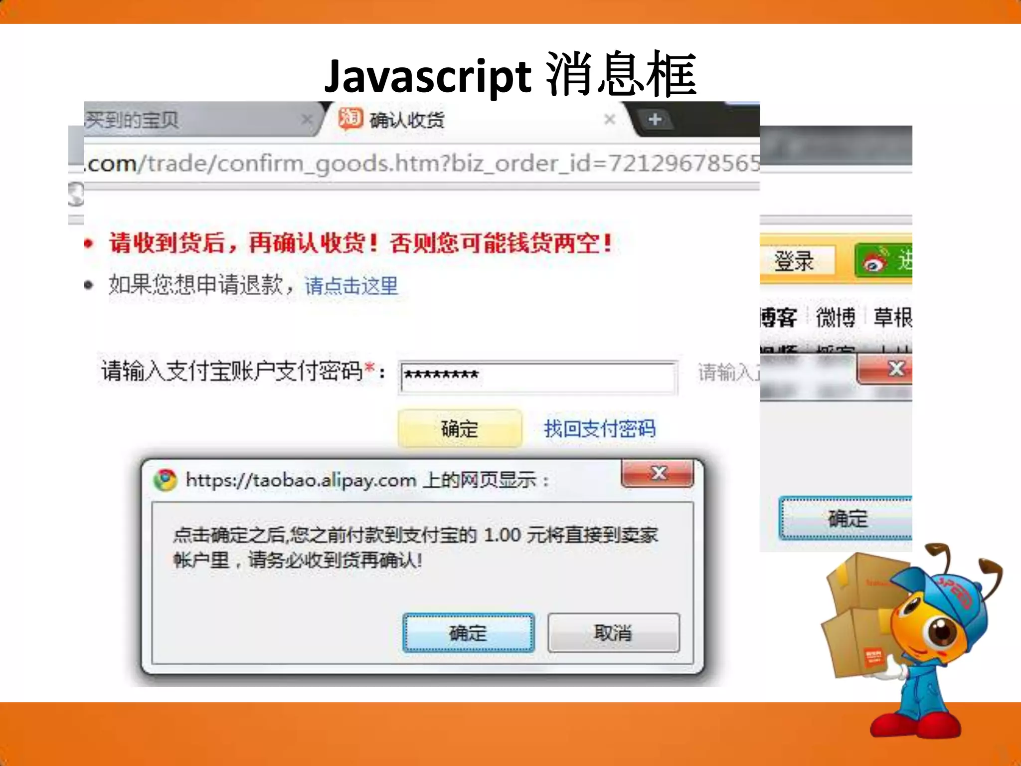 Javascript消息框可以在 JavaScript 中创建三种消息框：警告框、确认框警告框警告框经常用于确保用户可以得到某些信息。当警告框出现后，用户需要点击确定按钮才能继续进行操作。语法：alert(“文本”);确认框确认框用于使用户可以验证或者接受某些信息。当确认框出现后，用户需要点击确定或者取消按钮才能继续进行操作。如果用户点击确认，那么返回值为 true。如果用户点击取消，那么返回值为 false。语法：confirm("文本")