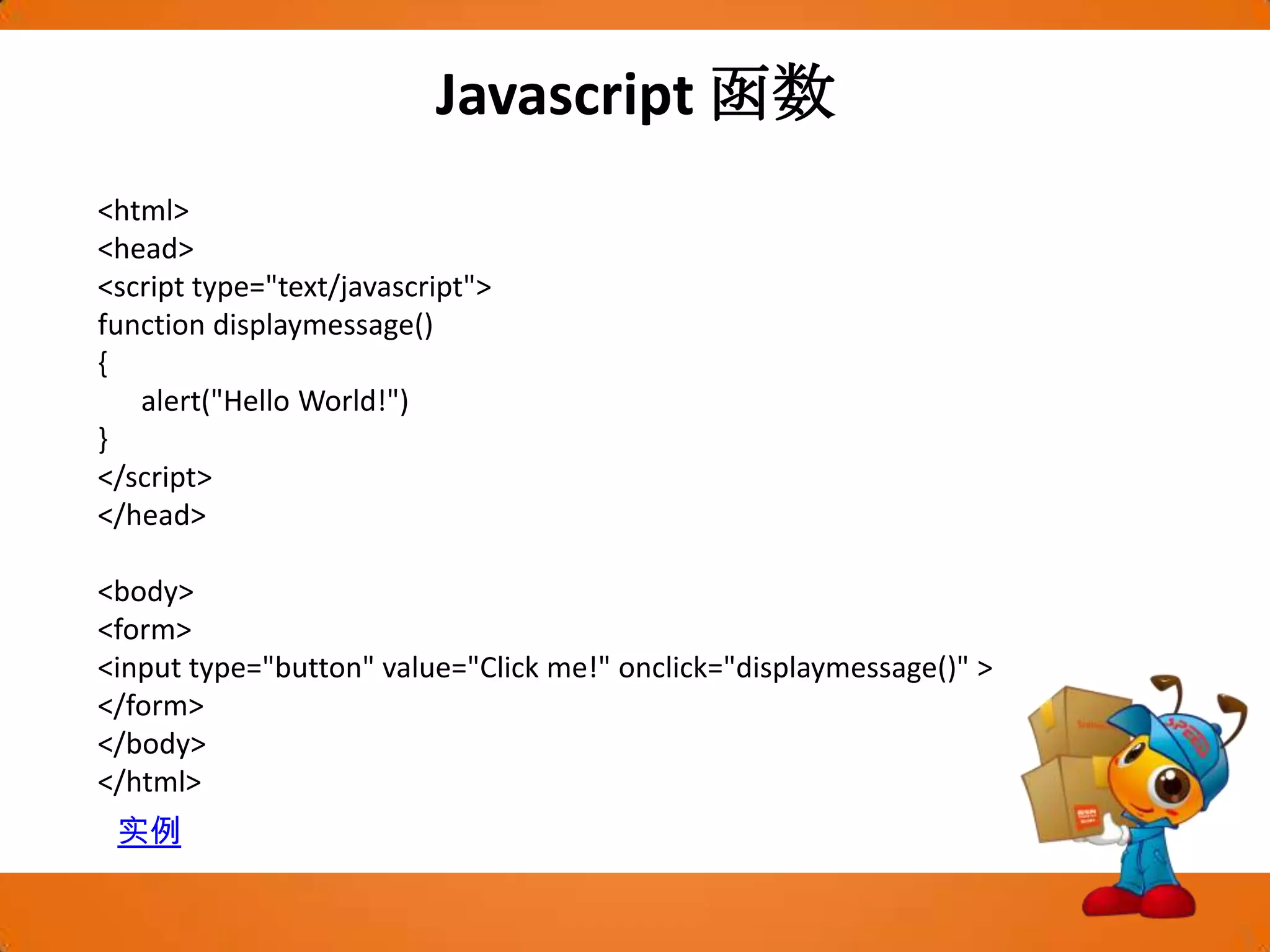 Javascript函数<html><head><script type="text/javascript">function displaymessage(){      alert("Hello World!")}</script></head><body><form><input type="button" value="Click me!" onclick="displaymessage()" ></form></body></html>实例