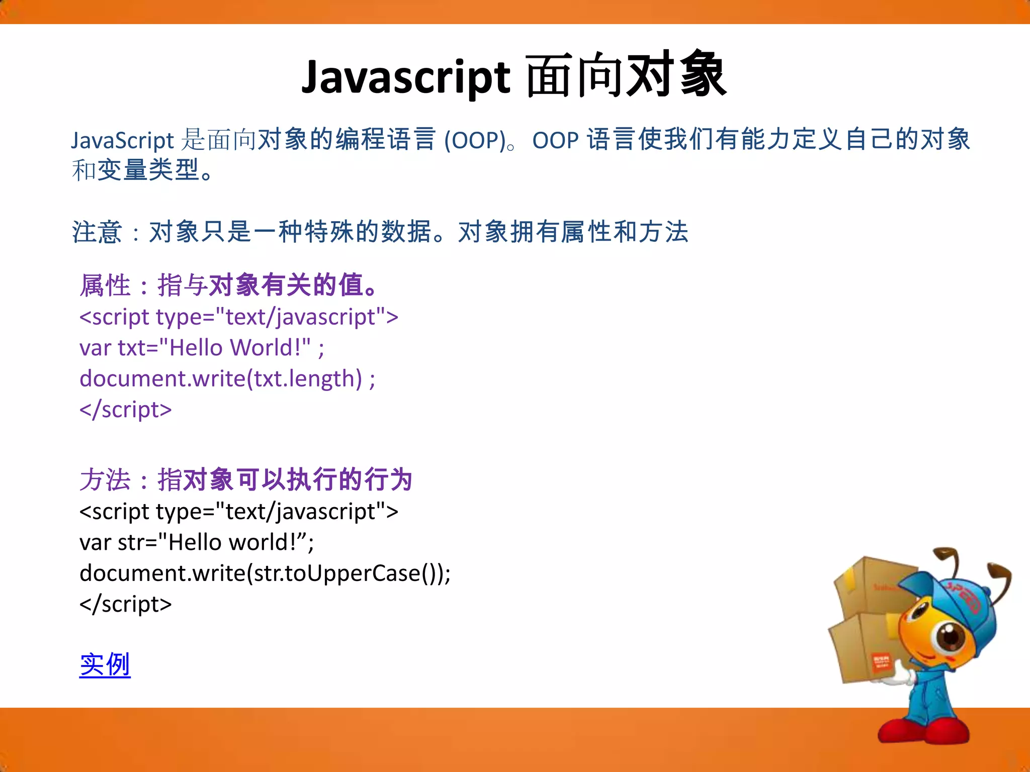 Javascript面向对象JavaScript 是面向对象的编程语言 (OOP)。OOP 语言使我们有能力定义自己的对象和变量类型。注意：对象只是一种特殊的数据。对象拥有属性和方法属性：指与对象有关的值。<script type="text/javascript"> var txt="Hello World!" ;document.write(txt.length) ;</script>方法：指对象可以执行的行为<script type="text/javascript">varstr="Hello world!”;document.write(str.toUpperCase());</script>实例