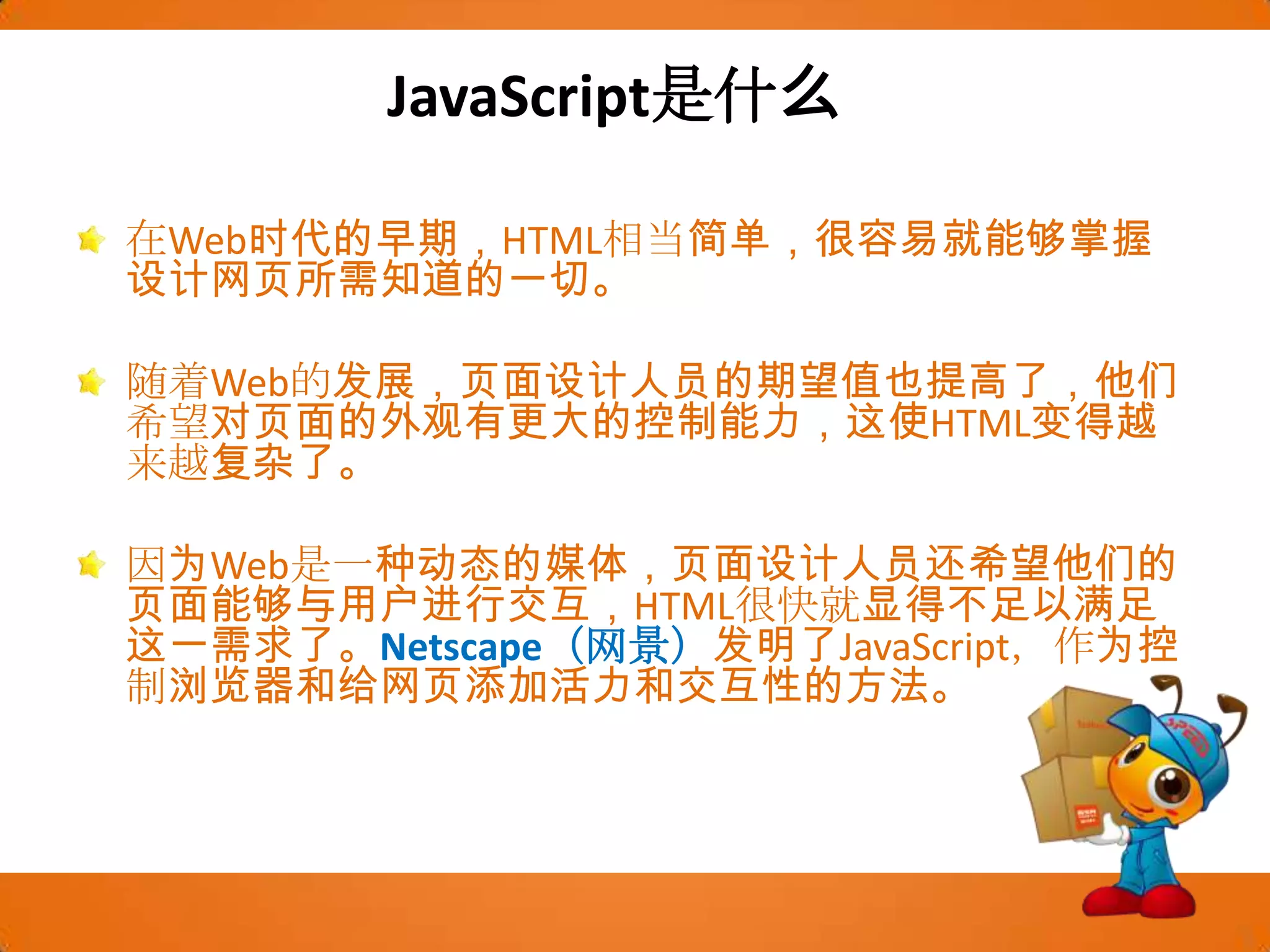 JavaScript是什么在Web时代的早期，HTML相当简单，很容易就能够掌握设计网页所需知道的一切。随着Web的发展，页面设计人员的期望值也提高了，他们希望对页面的外观有更大的控制能力，这使HTML变得越来越复杂了。因为Web是一种动态的媒体，页面设计人员还希望他们的页面能够与用户进行交互，HTML很快就显得不足以满足这一需求了。Netscape（网景）发明了JavaScript，作为控制浏览器和给网页添加活力和交互性的方法。