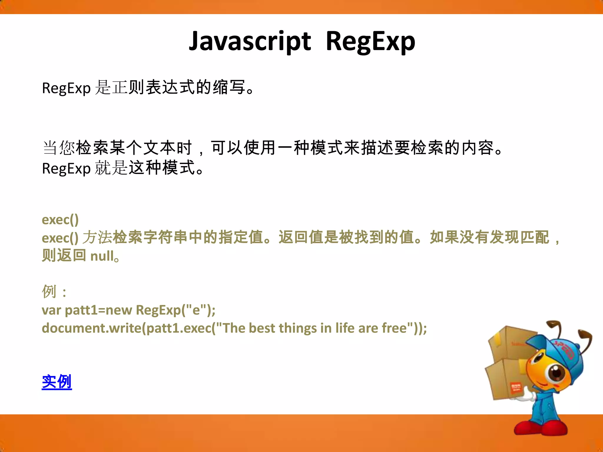 Javascript RegExpRegExp是正则表达式的缩写。当您检索某个文本时，可以使用一种模式来描述要检索的内容。RegExp就是这种模式。exec()exec() 方法检索字符串中的指定值。返回值是被找到的值。如果没有发现匹配，则返回 null。例：var patt1=new RegExp("e"); document.write(patt1.exec("The best things in life are free")); 实例