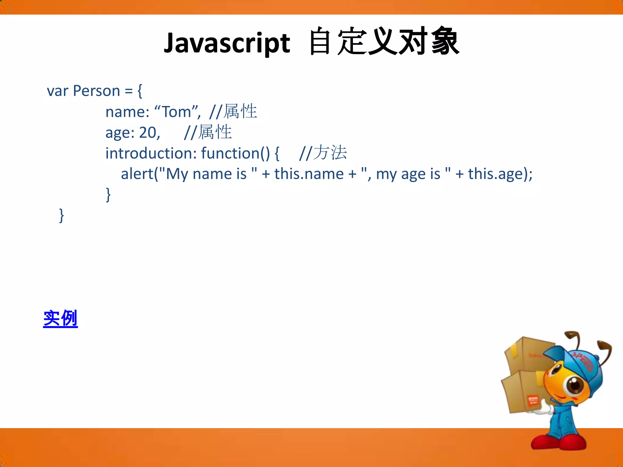 Javascript 自定义对象var Person = {                name: “Tom”,  //属性                age: 20,      //属性                introduction: function() {     //方法                    alert("My name is " + this.name + ", my age is " + this.age);                }    }实例