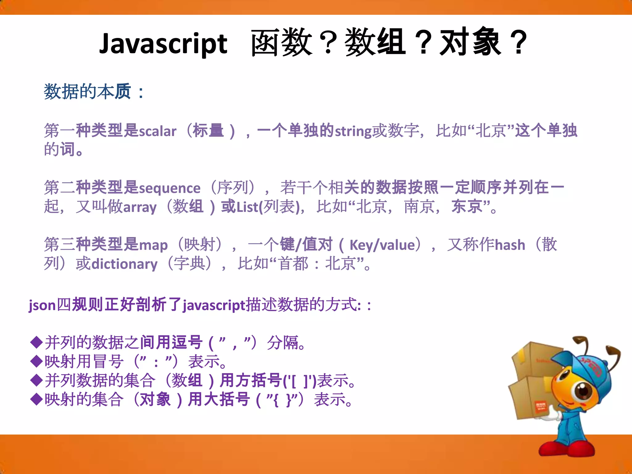 Javascript  函数？数组？对象？数据的本质：第一种类型是scalar（标量），一个单独的string或数字，比如“北京”这个单独的词。第二种类型是sequence（序列），若干个相关的数据按照一定顺序并列在一起，又叫做array（数组）或List(列表)，比如“北京，南京，东京”。第三种类型是map（映射），一个键/值对（Key/value），又称作hash（散列）或dictionary（字典），比如“首都：北京”。json四规则正好剖析了javascript描述数据的方式:：并列的数据之间用逗号（”  ,  ”）分隔。