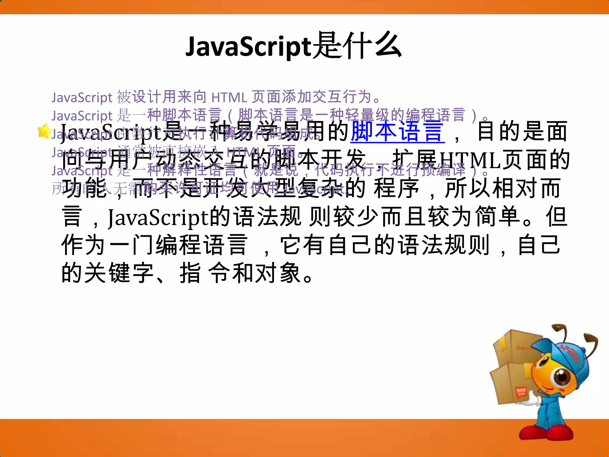 JavaScript是什么JavaScript是一种易学易用的脚本语言， 目的是面向与用户动态交互的脚本开发，扩展HTML页面的功能，而不是开发大型复杂的程序，所以相对而言，JavaScript的语法规则较少而且较为简单。但作为一门编程语言 ，它有自己的语法规则，自己的关键字、指令和对象。JavaScript 被设计用来向 HTML 页面添加交互行为。JavaScript 是一种脚本语言（脚本语言是一种轻量级的编程语言）。JavaScript 由数行可执行计算机代码组成。JavaScript 通常被直接嵌入 HTML 页面。JavaScript 是一种解释性语言（就是说，代码执行不进行预编译）。所有的人无需购买许可证均可使用 JavaScript。
