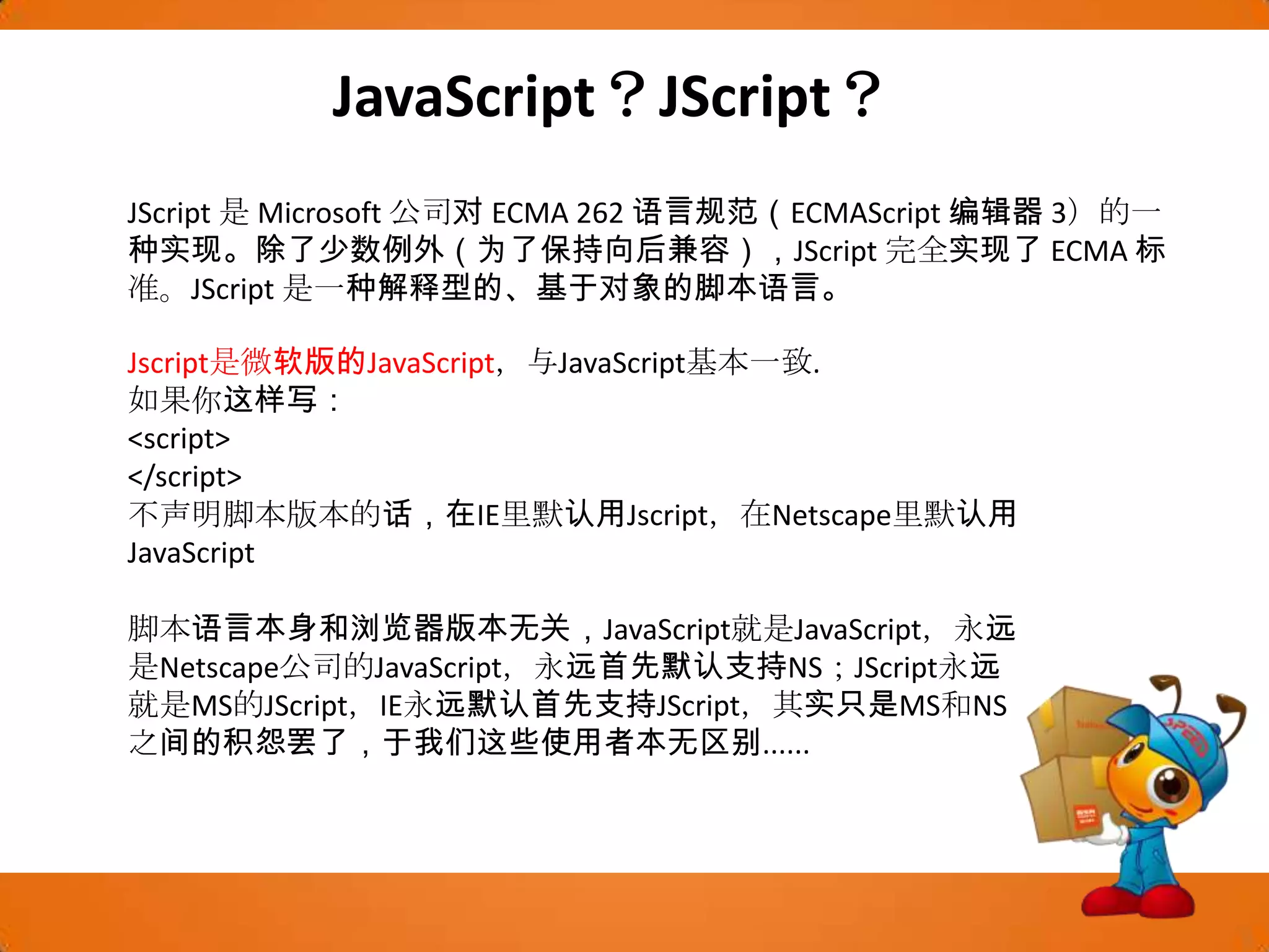 JavaScript？JScript？JScript是 Microsoft 公司对 ECMA 262 语言规范（ECMAScript编辑器 3）的一种实现。除了少数例外（为了保持向后兼容），JScript完全实现了 ECMA 标准。JScript是一种解释型的、基于对象的脚本语言。 Jscript是微软版的JavaScript，与JavaScript基本一致. 如果你这样写： <script> </script> 不声明脚本版本的话，在IE里默认用Jscript，在Netscape里默认用JavaScript 脚本语言本身和浏览器版本无关，JavaScript就是JavaScript，永远是Netscape公司的JavaScript，永远首先默认支持NS；JScript永远就是MS的JScript，IE永远默认首先支持JScript，其实只是MS和NS之间的积怨罢了，于我们这些使用者本无区别...... 