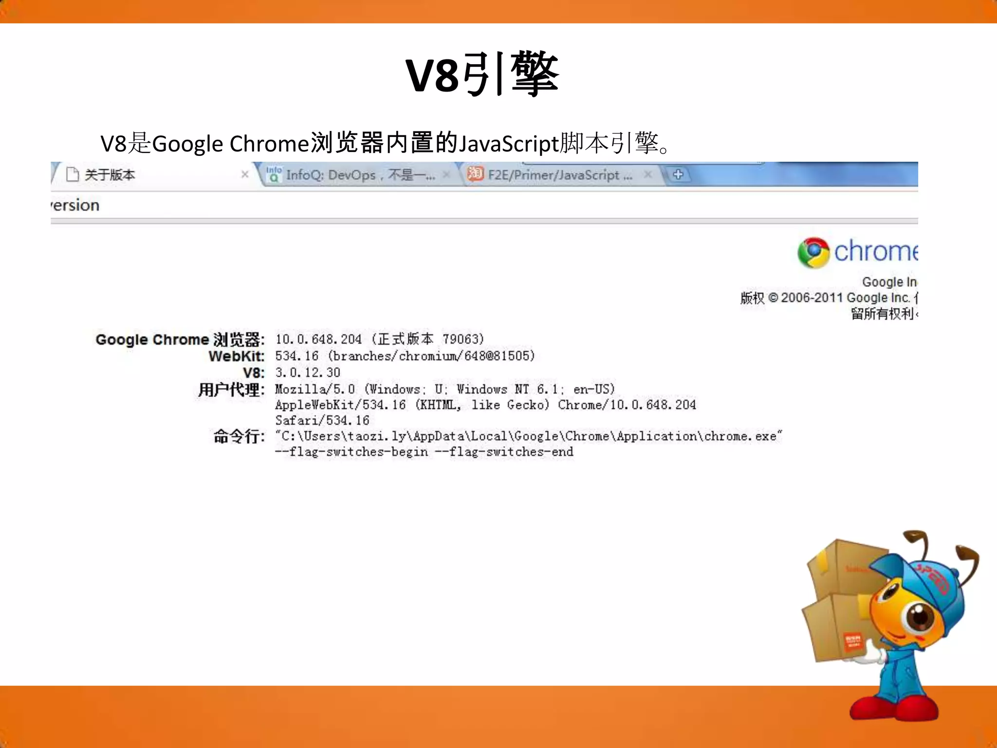 V8引擎V8是Google Chrome浏览器内置的JavaScript脚本引擎。V8引擎编译和执行JavaScript源代码。Google Chrome使用V8的API，但引擎的内核部分是独立于浏览器之外的。速度是V8追求的主要设计目标之一，它把JavaScript代码直接编译成机器码运行，比起传统的“中间代码+解释器”的引擎，优势不言而喻。  V8的团队说Chrome对脚本的解析和执行速度是Firefox和Safari的10倍，是IE的56倍。