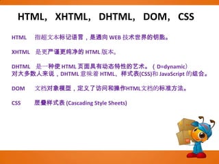 HTML，XHTML，DHTML，DOM，CSSHTML      指超文本标记语言，是通向 WEB 技术世界的钥匙。XHTML    是更严谨更纯净的 HTML 版本。DHTML    是一种使 HTML 页面具有动态特性的艺术。（D=dynamic）对大多数人来说，DHTML 意味着 HTML、样式表(CSS)和 JavaScript 的组合。DOM       文档对象模型，定义了访问和操作HTML文档的标准方法。CSS          层叠样式表 (Cascading Style Sheets)