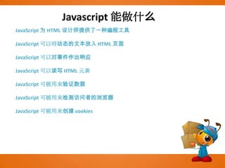 Javascript能做什么JavaScript 为 HTML 设计师提供了一种编程工具JavaScript 可以将动态的文本放入 HTML 页面JavaScript 可以对事件作出响应JavaScript 可以读写 HTML 元素JavaScript 可被用来验证数据JavaScript 可被用来检测访问者的浏览器JavaScript 可被用来创建 cookies