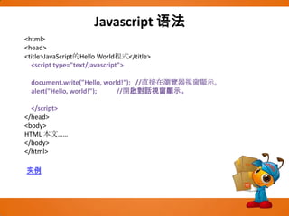 Javascript语法<html><head><title>JavaScript的Hello World程式</title>    <script type="text/javascript">document.write("Hello, world!");   //直接在瀏覽器視窗顯示。alert("Hello, world!");            //開啟對話視窗顯示。    </script></head><body>HTML 本文……</body></html>实例