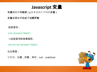 Javascript变量变量对大小写敏感（y 和 Y 是两个不同的变量）变量必须以字母或下划线开始这些语句：x=5; carname="Volvo"; 与这些语句的效果相同：var x=5; varcarname="Volvo"; 数据类型：字符串，数值，对象，布尔，null，undefined