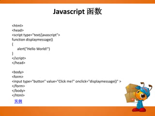 Javascript函数<html><head><script type="text/javascript">function displaymessage(){      alert("Hello World!")}</script></head><body><form><input type="button" value="Click me!" onclick="displaymessage()" ></form></body></html>实例