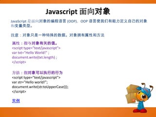 Javascript面向对象JavaScript 是面向对象的编程语言 (OOP)。OOP 语言使我们有能力定义自己的对象和变量类型。注意：对象只是一种特殊的数据。对象拥有属性和方法属性：指与对象有关的值。<script type="text/javascript"> var txt="Hello World!" ;document.write(txt.length) ;</script>方法：指对象可以执行的行为<script type="text/javascript">varstr="Hello world!”;document.write(str.toUpperCase());</script>实例