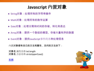 Javascript内置对象●  String对象：处理所有的字符串操作●  Math对象：处理所有的数学运算●  Date对象：处理日期和时间的存储、转化和表达●  Array对象：提供一个数组的模型、存储大量有序的数据●  Event对象：提供JavaScript事件的各种处理信息内置对象都有自己的方法和属性，访问的方法如下：        对象名.属性名称 txt.length对象名.方法名称 str.toUpperCase()  实例