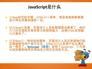 JavaScript是什么在Web时代的早期，HTML相当简单，很容易就能够掌握设计网页所需知道的一切。随着Web的发展，页面设计人员的期望值也提高了，他们希望对页面的外观有更大的控制能力，这使HTML变得越来越复杂了。因为Web是一种动态的媒体，页面设计人员还希望他们的页面能够与用户进行交互，HTML很快就显得不足以满足这一需求了。Netscape（网景）发明了JavaScript，作为控制浏览器和给网页添加活力和交互性的方法。