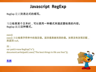 Javascript RegExpRegExp是正则表达式的缩写。当您检索某个文本时，可以使用一种模式来描述要检索的内容。RegExp就是这种模式。exec()exec() 方法检索字符串中的指定值。返回值是被找到的值。如果没有发现匹配，则返回 null。例：var patt1=new RegExp("e"); document.write(patt1.exec("The best things in life are free")); 实例