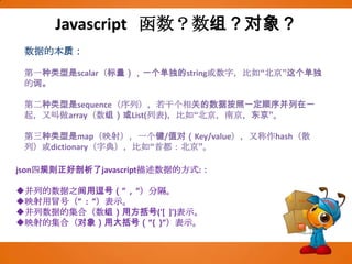 Javascript  函数？数组？对象？数据的本质：第一种类型是scalar（标量），一个单独的string或数字，比如“北京”这个单独的词。第二种类型是sequence（序列），若干个相关的数据按照一定顺序并列在一起，又叫做array（数组）或List(列表)，比如“北京，南京，东京”。第三种类型是map（映射），一个键/值对（Key/value），又称作hash（散列）或dictionary（字典），比如“首都：北京”。json四规则正好剖析了javascript描述数据的方式:：并列的数据之间用逗号（”  ,  ”）分隔。