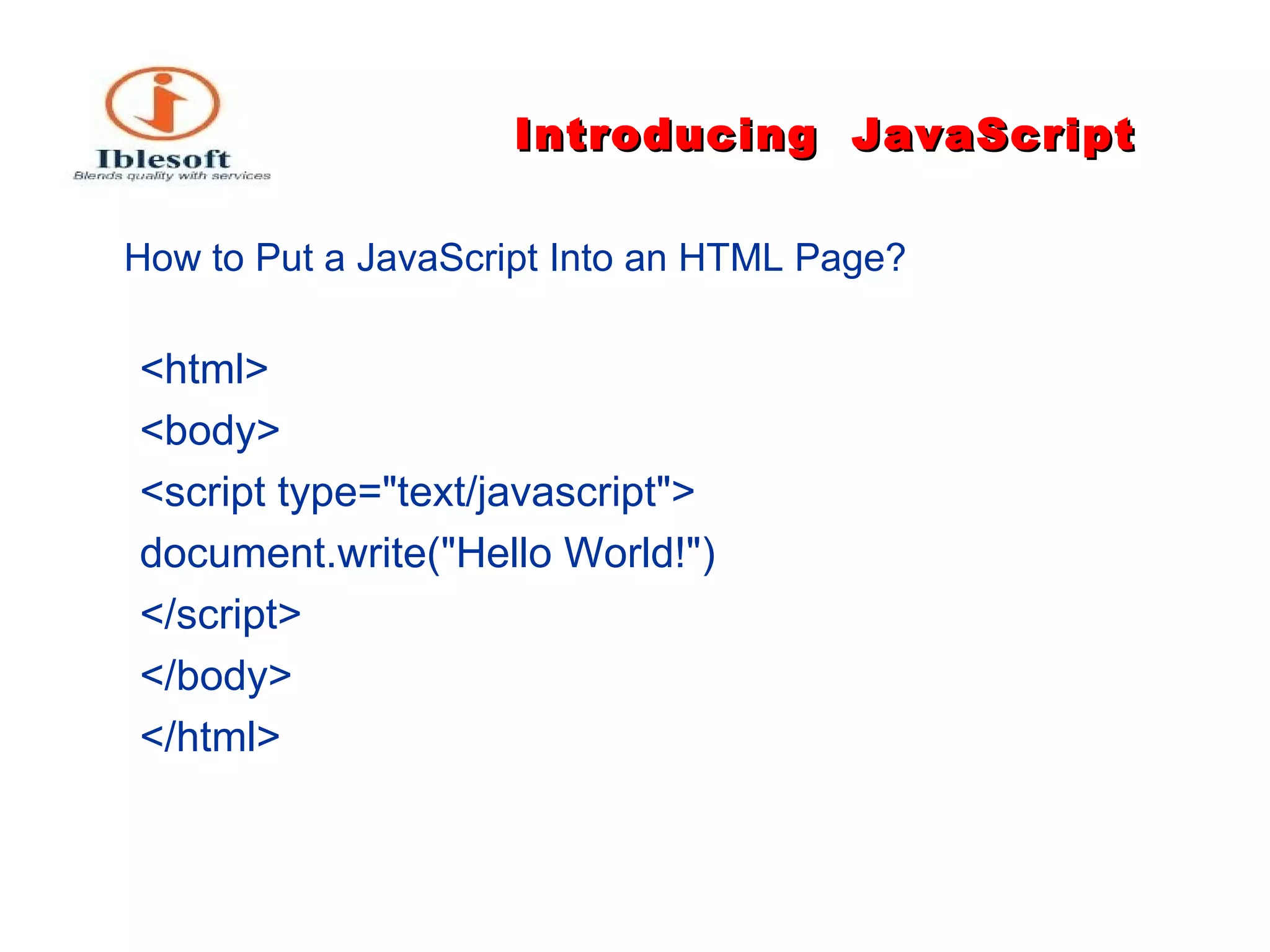 Introducing   JavaScript How to Put a JavaScript Into an HTML Page?   <html> <body> <script type="text/javascript"> document.write("Hello World!") </script> </body> </html>  