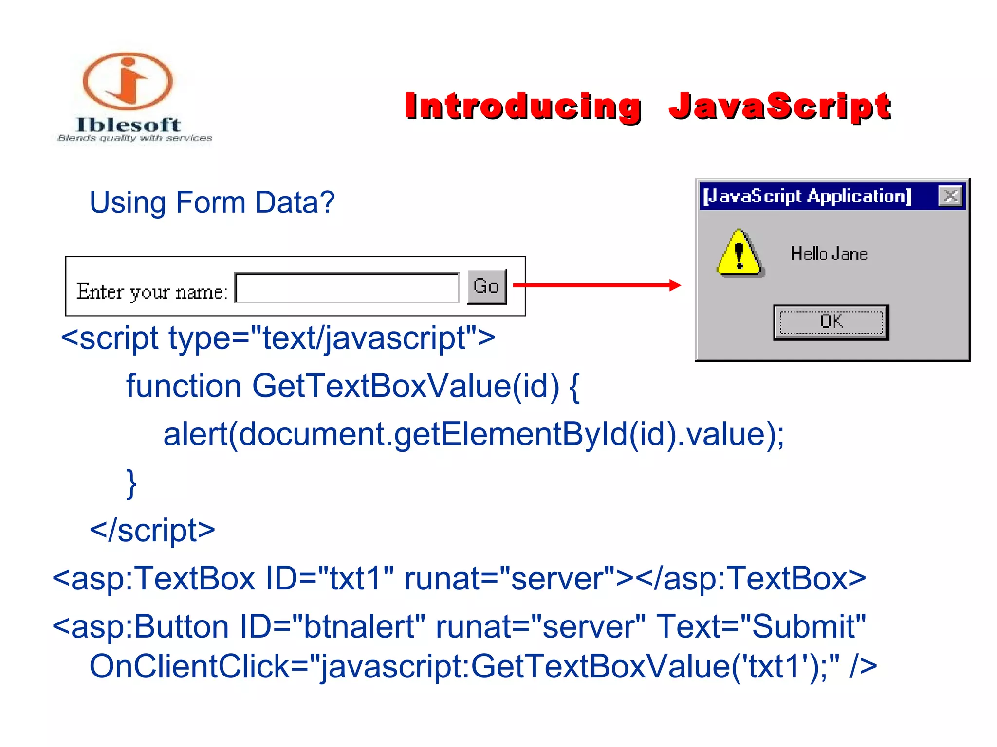 Introducing   JavaScript Using Form Data ? <script type="text/javascript"> function GetTextBoxValue(id) { alert(document.getElementById(id).value); } </script> <asp:TextBox ID="txt1" runat="server"></asp:TextBox> <asp:Button ID="btnalert" runat="server" Text="Submit" OnClientClick="javascript:GetTextBoxValue('txt1');" /> 