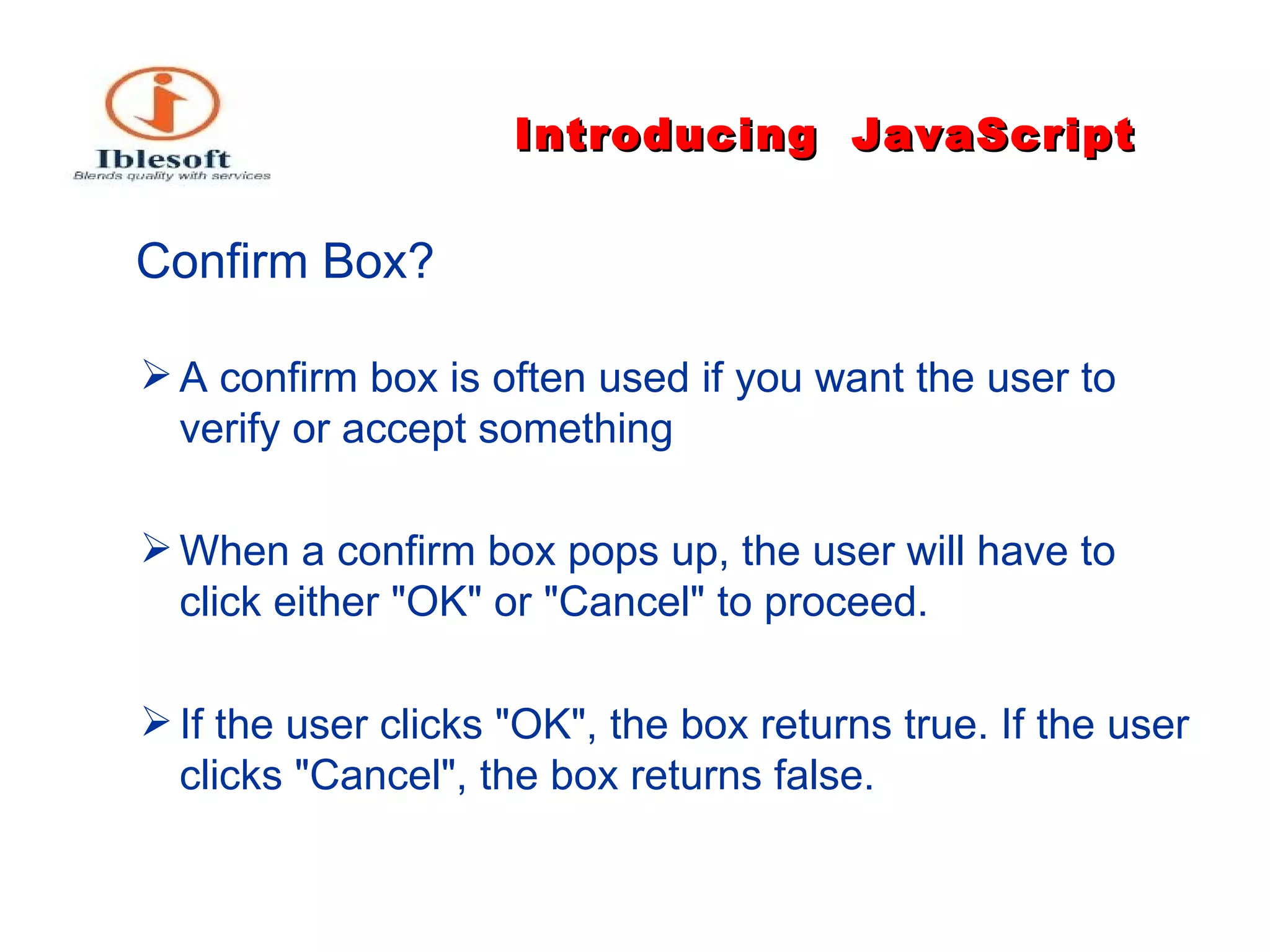 Introducing   JavaScript   Confirm Box?   A confirm box is often used if you want the user to verify or accept something When a confirm box pops up, the user will have to click either "OK" or "Cancel" to proceed. If the user clicks "OK", the box returns true. If the user clicks "Cancel", the box returns false. 