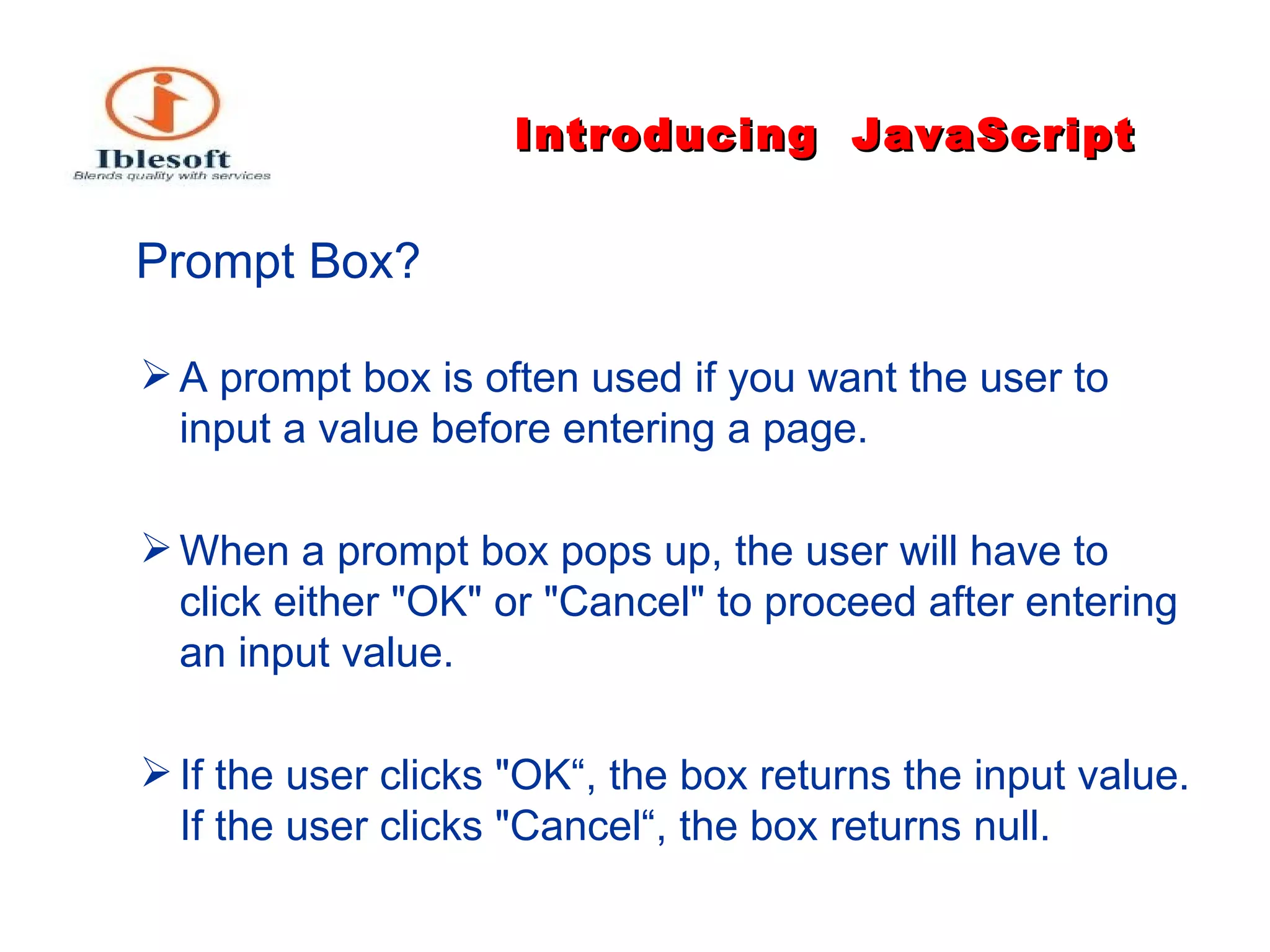 Introducing   JavaScript   Prompt Box?   A prompt box is often used if you want the user to input a value before entering a page. When a prompt box pops up, the user will have to click either "OK" or "Cancel" to proceed after entering an input value. If the user clicks "OK“, the box returns the input value. If the user clicks "Cancel“, the box returns null. 