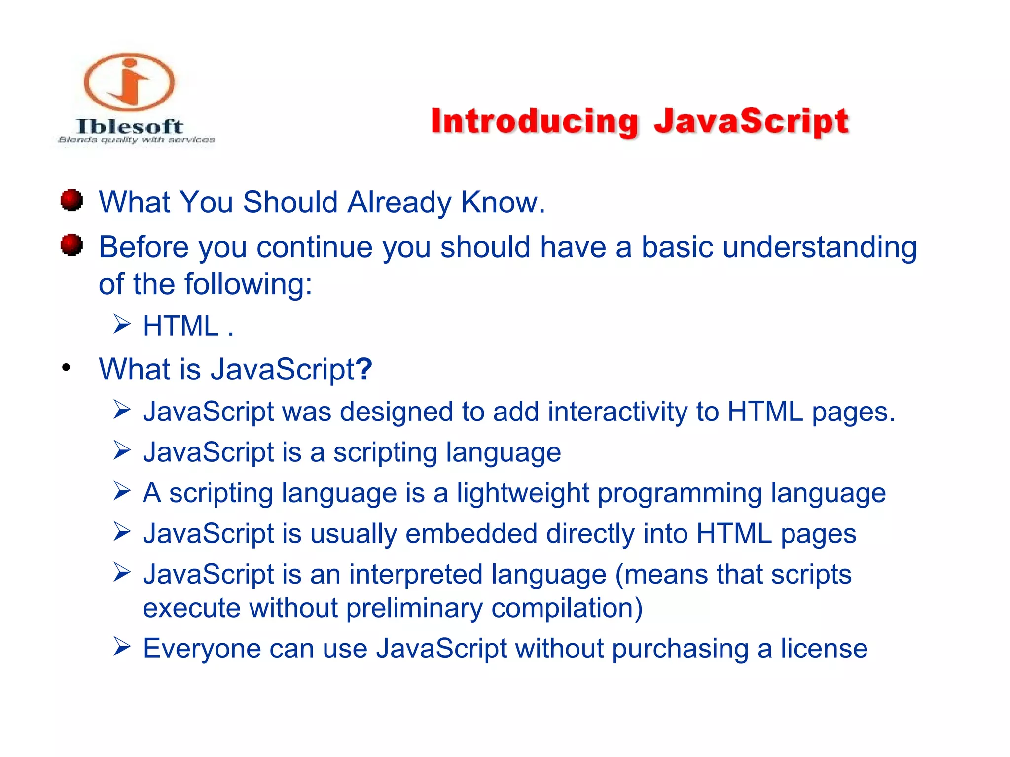 What You Should Already Know .  Before you continue you should have a basic understanding of the following : HTML . What is JavaScript ?   JavaScript was designed to add interactivity to HTML pages. JavaScript is a scripting language A scripting language is a lightweight programming language JavaScript is usually embedded directly into HTML pages JavaScript is an interpreted language (means that scripts execute without preliminary compilation) Everyone can use JavaScript without purchasing a license 