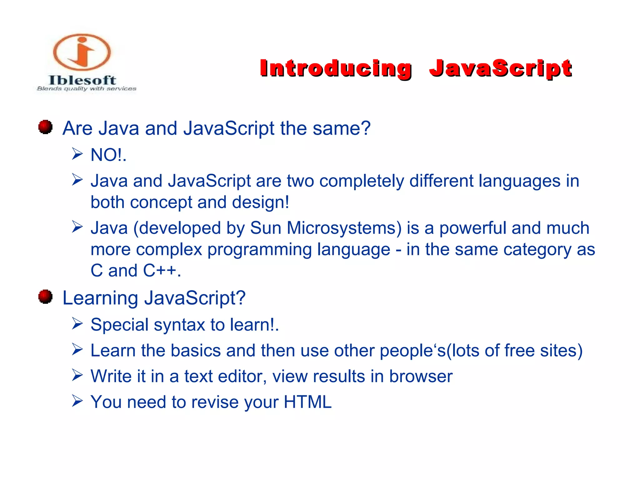 Introducing   JavaScript Are Java and JavaScript the same ?  NO!. Java and JavaScript are two completely different languages in both concept and design! Java (developed by Sun Microsystems) is a powerful and much more complex programming language - in the same category as C and C++. Learning JavaScript ?  Special syntax to learn !. Learn the basics and then use other people‘s(lots of free sites) Write it in a text editor, view results in browser You need to revise your HTML  