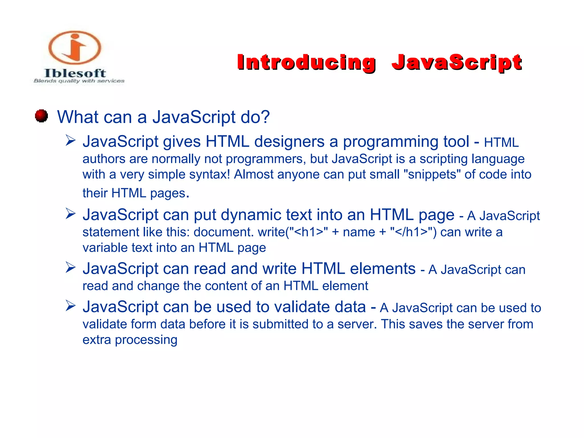 Introducing   JavaScript What can a JavaScript do?   JavaScript gives HTML designers a programming tool -  HTML authors are normally not programmers, but JavaScript is a scripting language with a very simple syntax! Almost anyone can put small "snippets" of code into their HTML pages . JavaScript can put dynamic text into an HTML page  - A JavaScript statement like this: document. write("<h1>" + name + "</h1>") can write a variable text into an HTML page JavaScript can read and write HTML elements  - A JavaScript can read and change the content of an HTML element JavaScript can be used to validate data -   A JavaScript can be used to validate form data before it is submitted to a server. This saves the server from extra processing 