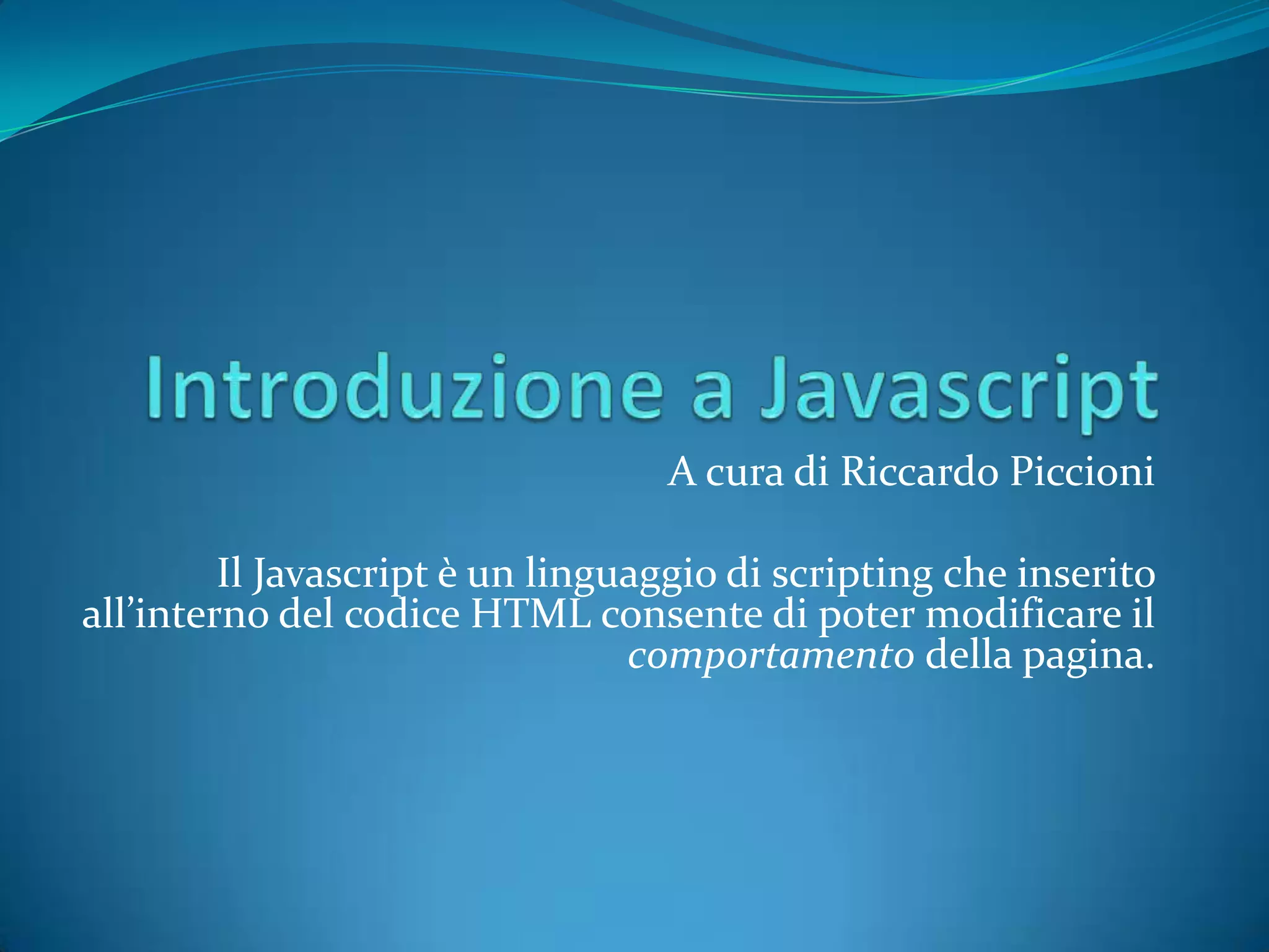 Introduzione a JavascriptA cura di Riccardo PiccioniIl Javascriptè un linguaggio di scripting che inserito all’interno del codice HTML consente di poter modificare il comportamento della pagina.