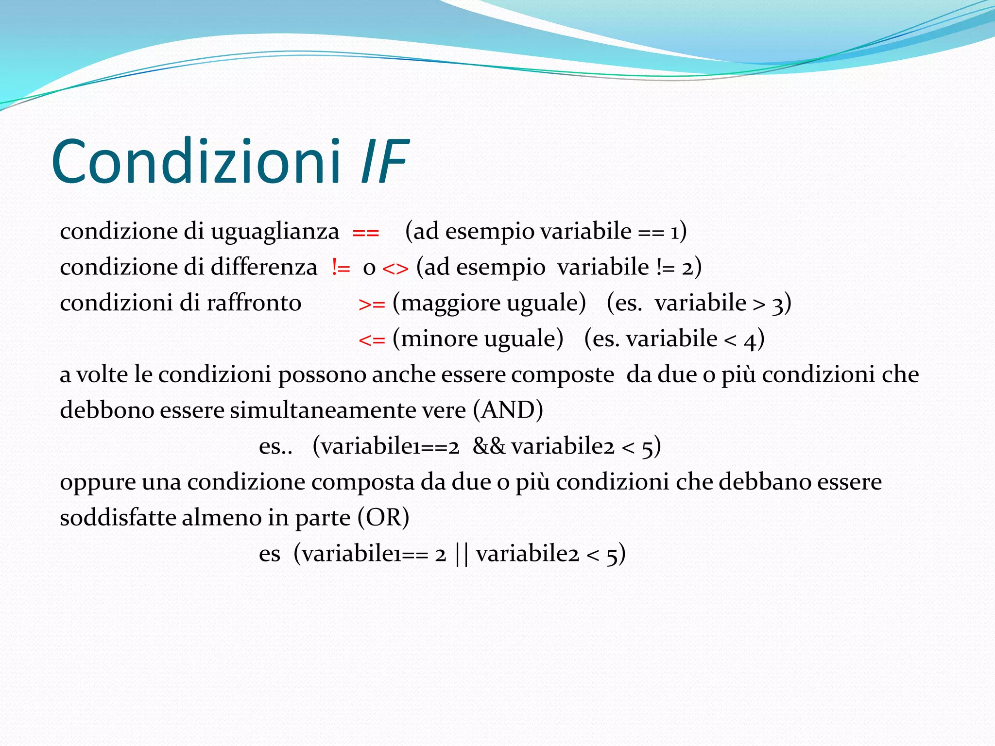 Condizioni IFcondizione di uguaglianza ==    (ad esempio variabile == 1)condizione di differenza  !=  o <> (ad esempio  variabile != 2)condizioni di raffronto  >=(maggiore uguale)   (es.  variabile > 3)<= (minore uguale)   (es. variabile < 4)a volte le condizioni possono anche essere composte  da due o più condizioni chedebbono essere simultaneamente vere (AND)es..   (variabile1==2  && variabile2 < 5)oppure una condizione composta da due o più condizioni che debbano esseresoddisfatte almeno in parte (OR)es  (variabile1== 2 || variabile2 < 5)
